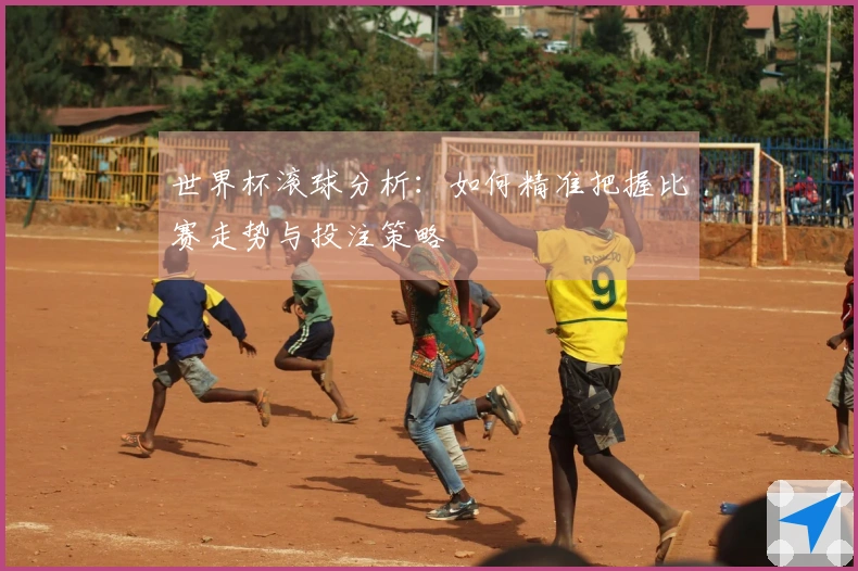 世界杯滚球分析：如何精准把握比赛走势与投注策略